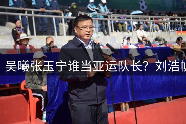吴曦张玉宁谁当亚运队长？刘浩帆神奇，向余望需正名！布尼亚明+张洪福太可惜了